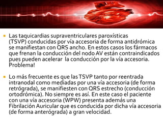  Las taquicardias supraventriculares paroxísticas
(TSVP) conducidas por vía accesoria de forma antidrómica
se manifiestan con QRS ancho. En estos casos los fármacos
que frenan la conducción del nodo AV están contraindicados
pues pueden acelerar la conducción por la vía accesoria.
Problema!
 Lo más frecuente es que lasTSVP tanto por reentrada
intranodal como mediadas por una vía accesoria (de forma
retrógrada), se manifiesten con QRS estrecho (conducción
ortodrómica). No siempre es así. En este caso el paciente
con una vía accesoria (WPW) presenta además una
Fibrilación Auricular que es conducida por dicha vía accesoria
(de forma anterógrada) a gran velocidad.
 