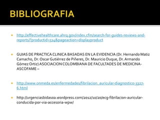 http://effectivehealthcare.ahrq.gov/index.cfm/search-for-guides-reviews-and-
reports/?productid=514&pageaction=displayproduct
 GUIAS DE PRACTICA CLINICA BASADAS EN LA EVIDENCIA (Dr. Hernando Matiz
Camacho, Dr. Oscar Gutiérrez de Piñeres, Dr. Mauricio Duque, Dr. Armando
Gómez Ortiz)ASOCIACIONCOLOMBIANA DE FACULTADES DE MEDICINA-
ASCOFAME –
 http://www.onmeda.es/enfermedades/fibrilacion_auricular-diagnostico-3327-
6.html
 http://urgenciasbidasoa.wordpress.com/2012/10/20/ecg-fibrilacion-auricular-
conducida-por-via-accesoria-wpw/
 