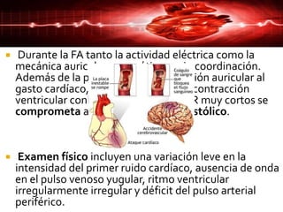  Durante la FA tanto la actividad eléctrica como la
mecánica auricular son caóticas y sin coordinación.
Además de la pérdida de la contribución auricular al
gasto cardíaco, la irregularidad de la contracción
ventricular conlleva a que en ciclos RR muy cortos se
comprometa aún más el llenado diastólico.
 Examen físico incluyen una variación leve en la
intensidad del primer ruido cardíaco, ausencia de onda
en el pulso venoso yugular, ritmo ventricular
irregularmente irregular y déficit del pulso arterial
periférico.
 
