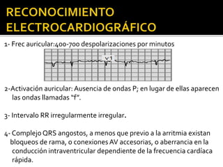1- Frec auricular:400-700 despolarizaciones por minutos
2-Activación auricular:Ausencia de ondas P; en lugar de ellas aparecen
las ondas llamadas “f”.
3- Intervalo RR irregularmente irregular.
4- Complejo QRS angostos, a menos que previo a la arritmia existan
bloqueos de rama, o conexiones AV accesorias, o aberrancia en la
conducción intraventricular dependiente de la frecuencia cardíaca
rápida.
 
