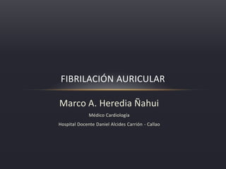 FIBRILACIÓN AURICULAR 
Marco A. Heredia Ñahui 
Médico Cardiología 
Hospital Docente Daniel Alcides Carrión - Callao 
 
