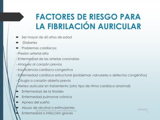 FACTORES DE RIESGO PARA
LA FIBRILACIÓN AURICULAR
 Ser mayor de 60 años de edad
 Diabetes
 Problemas cardíacos:
- Presión arterial alta
- Enfermedad de las arterias coronarias
- Ataques al corazón previos
- Insuficiencia cardíaca congestiva
- Enfermedad cardíaca estructural (problemas valvulares o defectos congénitos)
- Cirugía a corazón abierto previa
- Aleteo auricular sin tratamiento (otro tipo de ritmo cardíaco anormal)
 Enfermedad de la tiroides
 Enfermedad pulmonar crónica
 Apnea del sueño
 Abuso de alcohol o estimulantes
 Enfermedad o infección graves
03/06/201
5
Heart Rhythm Society, www.HRSonline.org
 