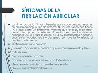 SÍNTOMAS DE LA
FIBRILACIÓN AURICULAR
 Los síntomas de la FA son diferentes para cada persona, muchas
no presentan ningún tipo de síntoma. Ni siquiera saben que tienen
FA o que existe un problema, mientras que otros pueden darse
cuenta tan pronto comienza. El motivo es que los síntomas
dependen de la edad, la causa de la FA (enfermedad cardíaca,
otras enfermedades, etc.) y del grado con que la FA afecta el
bombeo del corazón.
 Sentirse demasiado cansado
 Pulso más rápido que el normal o que alterna entre rápido y lento
 Falta de aire
 Palpitaciones del corazón
 Problemas al hacer ejercicio o actividades diarias
 Dolor, presión, opresión o molestia en el pecho
 Mareos, aturdimiento o desmayos
03/06/201
5
Heart Rhythm Society, www.HRSonline.org
 