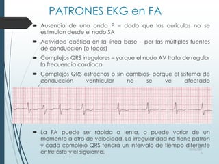 PATRONES EKG en FA
 Ausencia de una onda P – dado que las aurículas no se
estimulan desde el nodo SA
 Actividad caótica en la línea base – por las múltiples fuentes
de conducción (o focos)
 Complejos QRS irregulares – ya que el nodo AV trata de regular
la frecuencia cardiaca
 Complejos QRS estrechos o sin cambios- porque el sistema de
conducción ventricular no se ve afectado
 La FA puede ser rápida o lenta, o puede variar de un
momento a otro de velocidad. La irregularidad no tiene patrón
y cada complejo QRS tendrá un intervalo de tiempo diferente
entre éste y el siguiente.
03/06/201
5
Heart Rhythm Society, www.HRSonline.org
 
