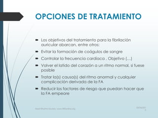 OPCIONES DE TRATAMIENTO
 Los objetivos del tratamiento para la fibrilación
auricular abarcan, entre otros:
 Evitar la formación de coágulos de sangre
 Controlar la frecuencia cardíaca , Objetivo (…)
 Volver el latido del corazón a un ritmo normal, si fuese
posible
 Tratar la(s) causa(s) del ritmo anormal y cualquier
complicación derivada de la FA
 Reducir los factores de riesgo que puedan hacer que
la FA empeore
03/06/201
5
Heart Rhythm Society, www.HRSonline.org
 