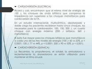  CARDIOVERSIÓN (ELECTRICA)
Ricard y cols. encontraron que al mismo nivel de energía de
150 J, los choques de onda bifásica que compensa la
impedancia son superiores a los choques monofásicos para
cardioversión de la FA.
En un estudio internacional, multicéntrico, aleatorizado y
doble ciego los pacientes recibieron hasta cinco choques, los
necesarios para la cardioversión: 100, 150, 200 J, un cuarto
choque con energía máxima (200 J bifásico, 360 J
monofásico)
El éxito fue mayor para los choques bifásicos que monofásicos
a cada uno de los tres niveles de energía (100 J: 60 vs 22%, p <
0.0001; 150 J: 77 vs 44%, p < 0.0001; 200 J: 90 vs 53%, p < 0.001).
 CARDIOVERSIÓN (QUÍMICA)
La flecainida, la propafenona, el sotalol, la amiodarona y
recientemente la dronedarona se están utilizando para
mantener el ritmo sinusal.
03/06/201
5
Heart Rhythm Society, www.HRSonline.org
 
