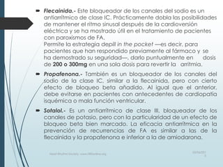  Flecainida.- Este bloqueador de los canales del sodio es un
antiarrítmico de clase IC. Prácticamente dobla las posibilidades
de mantener el ritmo sinusal después de la cardioversión
eléctrica y se ha mostrado útil en el tratamiento de pacientes
con paroxismos de FA.
Permite la estrategia depill in the pocket —es decir, para
pacientes que han respondido previamente al fármaco y se
ha demostrado su seguridad—, darlo puntualmente en dosis
de 200 o 300mg en una sola dosis para revertir la arritmia.
 Propafenona.- También es un bloqueador de los canales del
sodio de la clase IC, similar a la flecainida, pero con cierto
efecto de bloqueo beta añadido. Al igual que el anterior,
debe evitarse en pacientes con antecedentes de cardiopatía
isquémica o mala función ventricular.
 Sotalol.- Es un antiarrítmico de clase III, bloqueador de los
canales de potasio, pero con la particularidad de un efecto de
bloqueo beta bien marcado. La eficacia antiarrítmica en la
prevención de recurrencias de FA es similar a las de la
flecainida y la propafenona e inferior a la de amiodarona.
03/06/201
5
Heart Rhythm Society, www.HRSonline.org
 