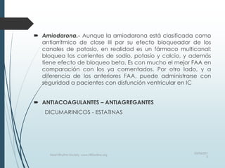  Amiodarona.- Aunque la amiodarona está clasificada como
antiarrítmico de clase III por su efecto bloqueador de los
canales de potasio, en realidad es un fármaco multicanal:
bloquea las corrientes de sodio, potasio y calcio, y además
tiene efecto de bloqueo beta. Es con mucho el mejor FAA en
comparación con los ya comentados. Por otro lado, y a
diferencia de los anteriores FAA, puede administrarse con
seguridad a pacientes con disfunción ventricular en IC
 ANTIACOAGULANTES – ANTIAGREGANTES
DICUMARINICOS - ESTATINAS
03/06/201
5
Heart Rhythm Society, www.HRSonline.org
 