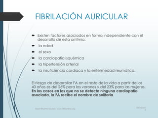 FIBRILACIÓN AURICULAR
 Existen factores asociados en forma independiente con el
desarrollo de esta arritmia:
 la edad
 el sexo
 la cardiopatía isquémica
 la hipertensión arterial
 la insuficiencia cardíaca y la enfermedad reumática.
El riesgo de desarrollar FA en el resto de la vida a partir de los
40 años es del 26% para los varones y del 23% para las mujeres.
En los casos en los que no se detecta ninguna cardiopatía
asociada, la FA recibe el nombre de solitaria.
03/06/201
5
Heart Rhythm Society, www.HRSonline.org
 