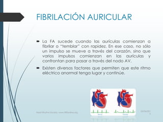 FIBRILACIÓN AURICULAR
 La FA sucede cuando las aurículas comienzan a
fibrilar o “temblar” con rapidez. En ese caso, no sólo
un impulso se mueve a través del corazón, sino que
varios impulsos comienzan en las aurículas y
confrontan para pasar a través del nodo AV.
 Existen diversos factores que permiten que este ritmo
eléctrico anormal tenga lugar y continúe.
03/06/201
5
Heart Rhythm Society, www.HRSonline.org
 