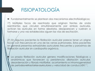 FISIOPATOLOGÍA
 Fundamentalmente se plantean dos mecanismos electrofisiológicos:
1º) Múltiples focos de reentrada que originan frentes de onda
reentrantes que circulan simultáneamente por ambas aurículas,
activan las aurículas en forma aleatoria, desaparecen y vuelven a
formarse y una vez establecidos siguen las vías de excitación.
2º) En algunos pacientes la fibrilación auricular parece tener un origne
focal, con frecuencia en una de las venas pulmonares. Estos pacientes
en general presentas extrasístoles auriculares frecuentes y paroximos de
fibrilación auricular sin cardiopatía orgánica.
 La propia fibrilación auricular genera modificaciones fisiológicas y
anatómicas que favorecen su persistencia: dilatación auricular,
desordenación y fibrosis miofibrilar, acortamiento e inhomogeneidad
de períodos refractarios auriculares y velocidad de conducción.03/06/201
5
Heart Rhythm Society, www.HRSonline.org
 