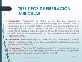 TRES TIPOS DE FIBRILACIÓN
AURICULAR
 Paroxística: “Paroxística” se refiere a una FA que aparece y
desaparece por sí sola. La FA puede durar segundos, minutos, horas o
días hasta que el corazón retome su ritmo normal. Las personas con
este tipo de FA, por lo general, tienen más síntomas que otros.
Mientras el corazón ingresa y sale de la FA, la frecuencia del pulso
puede cambiar de lenta a rápida y nuevamente a lenta en períodos
cortos de tiempo.
 Persistente: “Persistente” significa que la FA no se detiene por sí sola. Se
utilizan medicamentos o un tipo especial de descarga eléctrica
(llamada “cardioversión”)
 Permanente: “Permanente” significa que la FA no puede solucionarse.
Los medicamentos y la descarga eléctrica controlada no pueden
ayudar a que el corazón retome su ritmo normal.
03/06/201
5
Heart Rhythm Society, www.HRSonline.org
 
