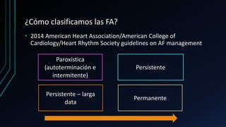¿Cómo clasificamos las FA?
• 2014 American Heart Association/American College of
Cardiology/Heart Rhythm Society guidelines on AF management
Permanente
Persistente – larga
data
Paroxística
(autoterminación e
intermitente)
Persistente
 