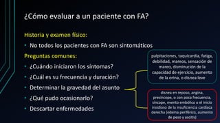 ¿Cómo evaluar a un paciente con FA?
Historia y examen físico:
• No todos los pacientes con FA son sintomáticos
Preguntas comunes:
• ¿Cuándo iniciaron los síntomas?
• ¿Cuál es su frecuencia y duración?
• Determinar la gravedad del asunto
• ¿Qué pudo ocasionarlo?
• Descartar enfermedades
palpitaciones, taquicardia, fatiga,
debilidad, mareos, sensación de
mareo, disminución de la
capacidad de ejercicio, aumento
de la orina, o disnea leve
disnea en reposo, angina,
presíncope, o con poca frecuencia,
síncope, evento embólico o el inicio
insidioso de la insuficiencia cardíaca
derecha (edema periférico, aumento
de peso y ascitis)
 
