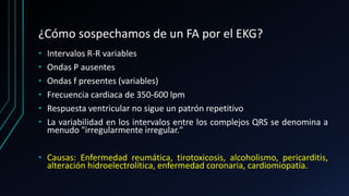 ¿Cómo sospechamos de un FA por el EKG?
• Intervalos R-R variables
• Ondas P ausentes
• Ondas f presentes (variables)
• Frecuencia cardiaca de 350-600 lpm
• Respuesta ventricular no sigue un patrón repetitivo
• La variabilidad en los intervalos entre los complejos QRS se denomina a
menudo "irregularmente irregular."
• Causas: Enfermedad reumática, tirotoxicosis, alcoholismo, pericarditis,
alteración hidroelectrolítica, enfermedad coronaria, cardiomiopatía.
 