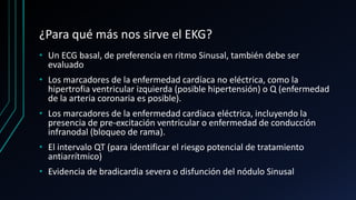 ¿Para qué más nos sirve el EKG?
• Un ECG basal, de preferencia en ritmo Sinusal, también debe ser
evaluado
• Los marcadores de la enfermedad cardíaca no eléctrica, como la
hipertrofia ventricular izquierda (posible hipertensión) o Q (enfermedad
de la arteria coronaria es posible).
• Los marcadores de la enfermedad cardíaca eléctrica, incluyendo la
presencia de pre-excitación ventricular o enfermedad de conducción
infranodal (bloqueo de rama).
• El intervalo QT (para identificar el riesgo potencial de tratamiento
antiarrítmico)
• Evidencia de bradicardia severa o disfunción del nódulo Sinusal
 