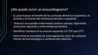 ¿Me puede servir un ecocardiograma?
• Sí, para evaluar el tamaño de las aurículas derecha e izquierda y el
tamaño y la función del ventrículo derecho e izquierdo
• Detectar una posible enfermedad cardíaca valvular, hipertrofia
ventricular izquierda y enfermedad pericárdica.
• Identificar trombos en la aurícula izquierda (>S: ETE que ETT)
• Determinar la necesidad de anticoagulación antes de cualquier
intento de farmacológico o cardioversión eléctrica.
 