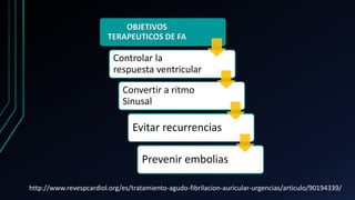 OBJETIVOS
TERAPEUTICOS DE FA
Controlar la
respuesta ventricular
Convertir a ritmo
Sinusal
Evitar recurrencias
Prevenir embolias
http://www.revespcardiol.org/es/tratamiento-agudo-fibrilacion-auricular-urgencias/articulo/90194339/
 