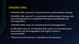 CHA2DS2-VASc
• CHA2DS2-VASc score of 0: recommend no antithrombotic therapy.
• CHA2DS2-VASc score of 1: recommend antithrombotic therapy with
oral anticoagulation or antiplatelet therapy but preferably oral
anticoagulation.
• CHA2DS2-VASc score ≥2: recommend oral anticoagulation.
• A HAS-BLED score of ≥3 indicates that caution is warranted when
prescribing oral anticoagulation and regular review is
recommended.
• *Abnormal renal function is classified as the presence
 