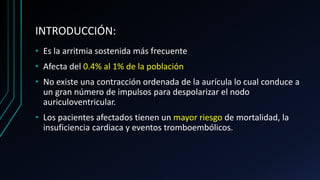 INTRODUCCIÓN:
• Es la arritmia sostenida más frecuente
• Afecta del 0.4% al 1% de la población
• No existe una contracción ordenada de la aurícula lo cual conduce a
un gran número de impulsos para despolarizar el nodo
auriculoventricular.
• Los pacientes afectados tienen un mayor riesgo de mortalidad, la
insuficiencia cardiaca y eventos tromboembólicos.
 