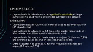 EPIDEMIOLOGÍA
• La prevalencia de la FA depende de la población estudiada; el riesgo
aumenta con la edad y con la enfermedad subyacente del corazón.
Estudio ATRIA:
• La prevalencia:1%; El 70% tenía al menos 65 años de edad y el 45% eran
≥75 años de edad.
• La prevalencia de la FA varió de 0.1 % entre los adultos menores de 55
años de edad a un 9% en aquellos ≥80 años de edad.
• La prevalencia fue mayor en hombres que en mujeres (1,1 frente a 0,8%),
una diferencia que se observa en todos los grupos de edad.
• Entre los sujetos > de 50 años, AF fue más frecuente en blancos que
negros (2,2 frente a 1,5%).
 