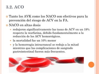 3.2. ACO
 Tanto los AVK como los NACO son efectivos para la
prevención del riesgo de ACV en la FA.
 NACO en altas dosis
 redujeron significativamente las tasas de ACV en un 19%
respecto la warfarina, debido fundamentalmente a la
reducción de los ACV hemorrágicos.
 la mortalidad fue un 10% menor
 y la hemorragia intracraneal se redujo a la mitad
mientras que las complicaciones de sangrado
gastrointestinal fueron más frecuentes.
 