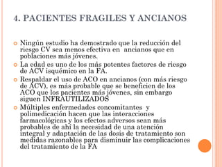 4. PACIENTES FRAGILES Y ANCIANOS
 Ningún estudio ha demostrado que la reducción del
riesgo CV sea menos efectiva en ancianos que en
poblaciones más jóvenes.
 La edad es uno de los más potentes factores de riesgo
de ACV isquémico en la FA.
 Respaldar el uso de ACO en ancianos (con más riesgo
de ACV), es más probable que se beneficien de los
ACO que los pacientes más jóvenes, sin embargo
siguen INFRAUTILIZADOS
 Múltiples enfermedades concomitantes y
polimedicación hacen que las interacciones
farmacológicas y los efectos adversos sean más
probables de ahí la necesidad de una atención
integral y adaptación de las dosis de tratamiento son
medidas razonables para disminuir las complicaciones
del tratamiento de la FA
 