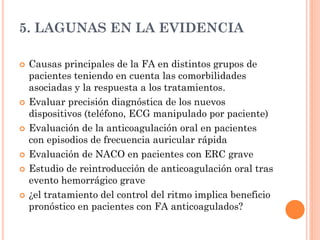 5. LAGUNAS EN LA EVIDENCIA
 Causas principales de la FA en distintos grupos de
pacientes teniendo en cuenta las comorbilidades
asociadas y la respuesta a los tratamientos.
 Evaluar precisión diagnóstica de los nuevos
dispositivos (teléfono, ECG manipulado por paciente)
 Evaluación de la anticoagulación oral en pacientes
con episodios de frecuencia auricular rápida
 Evaluación de NACO en pacientes con ERC grave
 Estudio de reintroducción de anticoagulación oral tras
evento hemorrágico grave
 ¿el tratamiento del control del ritmo implica beneficio
pronóstico en pacientes con FA anticoagulados?
 