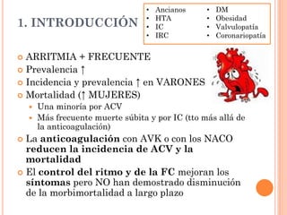 1. INTRODUCCIÓN
 ARRITMIA + FRECUENTE
 Prevalencia ↑
 Incidencia y prevalencia ↑ en VARONES
 Mortalidad (↑ MUJERES)
 Una minoría por ACV
 Más frecuente muerte súbita y por IC (tto más allá de
la anticoagulación)
 La anticoagulación con AVK o con los NACO
reducen la incidencia de ACV y la
mortalidad
 El control del ritmo y de la FC mejoran los
síntomas pero NO han demostrado disminución
de la morbimortalidad a largo plazo
• Ancianos
• HTA
• IC
• IRC
• DM
• Obesidad
• Valvulopatía
• Coronariopatía
 