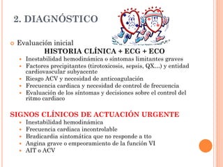 2. DIAGNÓSTICO
 Evaluación inicial
HISTORIA CLÍNICA + ECG + ECO
 Inestabilidad hemodinámica o síntomas limitantes graves
 Factores precipitantes (tirotoxicosis, sepsis, QX…) y entidad
cardiovascular subyacente
 Riesgo ACV y necesidad de anticoagulación
 Frecuencia cardiaca y necesidad de control de frecuencia
 Evaluación de los síntomas y decisiones sobre el control del
ritmo cardiaco
SIGNOS CLÍNICOS DE ACTUACIÓN URGENTE
 Inestabilidad hemodinámica
 Frecuencia cardiaca incontrolable
 Bradicardia sintomática que no responde a tto
 Angina grave o empeoramiento de la función VI
 AIT o ACV
 