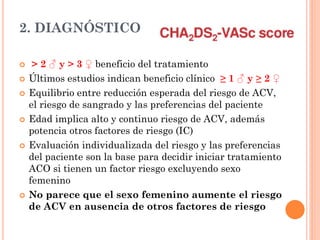 2. DIAGNÓSTICO
 > 2 ♂ y > 3 ♀ beneficio del tratamiento
 Últimos estudios indican beneficio clínico ≥ 1 ♂ y ≥ 2 ♀
 Equilibrio entre reducción esperada del riesgo de ACV,
el riesgo de sangrado y las preferencias del paciente
 Edad implica alto y continuo riesgo de ACV, además
potencia otros factores de riesgo (IC)
 Evaluación individualizada del riesgo y las preferencias
del paciente son la base para decidir iniciar tratamiento
ACO si tienen un factor riesgo excluyendo sexo
femenino
 No parece que el sexo femenino aumente el riesgo
de ACV en ausencia de otros factores de riesgo
 