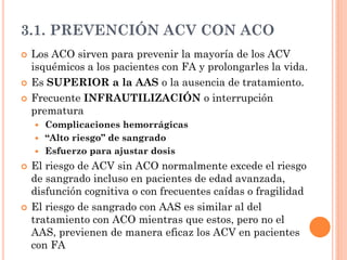 3.1. PREVENCIÓN ACV CON ACO
 Los ACO sirven para prevenir la mayoría de los ACV
isquémicos a los pacientes con FA y prolongarles la vida.
 Es SUPERIOR a la AAS o la ausencia de tratamiento.
 Frecuente INFRAUTILIZACIÓN o interrupción
prematura
 Complicaciones hemorrágicas
 “Alto riesgo” de sangrado
 Esfuerzo para ajustar dosis
 El riesgo de ACV sin ACO normalmente excede el riesgo
de sangrado incluso en pacientes de edad avanzada,
disfunción cognitiva o con frecuentes caídas o fragilidad
 El riesgo de sangrado con AAS es similar al del
tratamiento con ACO mientras que estos, pero no el
AAS, previenen de manera eficaz los ACV en pacientes
con FA
 