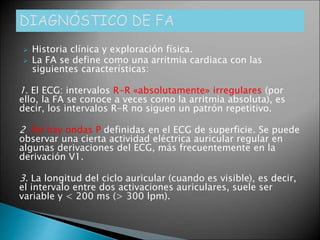  Historia clínica y exploración física.
 La FA se define como una arritmia cardiaca con las
siguientes características:
1. El ECG: intervalos R-R «absolutamente» irregulares (por
ello, la FA se conoce a veces como la arritmia absoluta), es
decir, los intervalos R-R no siguen un patrón repetitivo.
2. No hay ondas P definidas en el ECG de superficie. Se puede
observar una cierta actividad eléctrica auricular regular en
algunas derivaciones del ECG, más frecuentemente en la
derivación V1.
3. La longitud del ciclo auricular (cuando es visible), es decir,
el intervalo entre dos activaciones auriculares, suele ser
variable y < 200 ms (> 300 lpm).
 