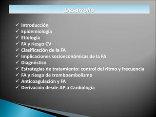 Desarrollo
 Introducción
 Epidemiología
 Etiología
 FA y riesgo CV
 Clasificación de la FA
 Implicaciones socioeconómicas de la FA
 Diagnóstico
 Estrategias de tratamiento: control del ritmo y frecuencia
 FA y riesgo de tromboembolismo
 Anticoagulación y FA
 Derivación desde AP a Cardiología
 