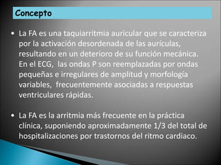 Concepto
• La FA es una taquiarritmia auricular que se caracteriza
por la activación desordenada de las aurículas,
resultando en un deterioro de su función mecánica.
En el ECG, las ondas P son reemplazadas por ondas
pequeñas e irregulares de amplitud y morfología
variables, frecuentemente asociadas a respuestas
ventriculares rápidas.
• La FA es la arritmia más frecuente en la práctica
clínica, suponiendo aproximadamente 1/3 del total de
hospitalizaciones por trastornos del ritmo cardiaco.
 