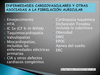  Envejecimiento
 HTA
 IC Sx (CF II-IV NYHA)
 Taquimiocardiopatía
 Valvulopatías
 Miocardiopatías,
incluídas las
enfermedades eléctricas
primarias
 CIA y otros defectos
cardiacos congénitos
 Cardiopatía Isquémica
 Disfunción Tiroidea
incluida la subclínica
 Obesidad
 DM2
 EPOC
 Apnea del sueño
 ERC
 