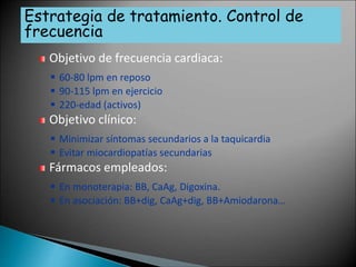 Objetivo de frecuencia cardiaca:
 60-80 lpm en reposo
 90-115 lpm en ejercicio
 220-edad (activos)
Objetivo clínico:
 Minimizar síntomas secundarios a la taquicardia
 Evitar miocardiopatías secundarias
Fármacos empleados:
 En monoterapia: BB, CaAg, Digoxina.
 En asociación: BB+dig, CaAg+dig, BB+Amiodarona…
Estrategia de tratamiento. Control de
frecuencia
 