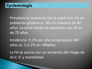Epidemiología
• Prevalencia: aumenta con la edad: 0,4-1% en
población general vs. 8% en mayores de 80
años. La edad media de pacientes con FA es
de 75 años.
• Incidencia: 0,1% por año en personas <40
años vs. 1,5-2% en <80años.
• La FA se asocia con un aumento del riesgo de
ACV, IC y mortalidad.
 
