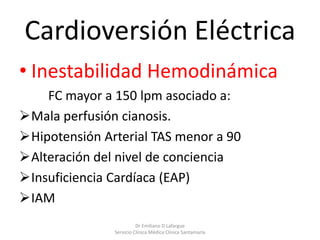 Cardioversión Eléctrica
• Inestabilidad Hemodinámica
FC mayor a 150 lpm asociado a:
Mala perfusión cianosis.
Hipotensión Arterial TAS menor a 90
Alteración del nivel de conciencia
Insuficiencia Cardíaca (EAP)
IAM
Dr Emiliano D Lafargue
Servicio Clinica Médica Clínica Santamaría
 