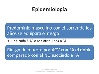 Epidemiología
Predominio masculino con el correr de los
años se equipara el riesgo
• 1 de cada 5 ACV son atribuidos a FA
Riesgo de muerte por ACV con FA el doble
comparado con el NO asociado a FA
Dr Emiliano D Lafargue
Servicio Clinica Médica Clínica Santamaría
 