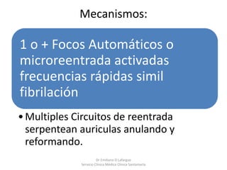 Mecanismos:
1 o + Focos Automáticos o
microreentrada activadas
frecuencias rápidas simil
fibrilación
•Multiples Circuitos de reentrada
serpentean auriculas anulando y
reformando.
Dr Emiliano D Lafargue
Servicio Clinica Médica Clínica Santamaría
 