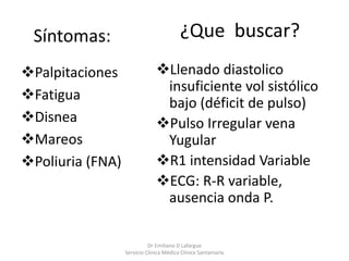 Síntomas:
Palpitaciones
Fatigua
Disnea
Mareos
Poliuria (FNA)
Dr Emiliano D Lafargue
Servicio Clinica Médica Clínica Santamaría
Llenado diastolico
insuficiente vol sistólico
bajo (déficit de pulso)
Pulso Irregular vena
Yugular
R1 intensidad Variable
ECG: R-R variable,
ausencia onda P.
¿Que buscar?
 