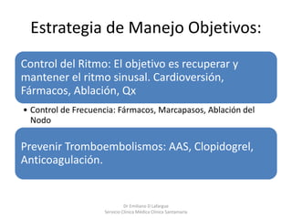 Estrategia de Manejo Objetivos:
Control del Ritmo: El objetivo es recuperar y
mantener el ritmo sinusal. Cardioversión,
Fármacos, Ablación, Qx
• Control de Frecuencia: Fármacos, Marcapasos, Ablación del
Nodo
Prevenir Tromboembolismos: AAS, Clopidogrel,
Anticoagulación.
Dr Emiliano D Lafargue
Servicio Clinica Médica Clínica Santamaría
 