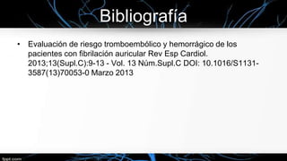 Bibliografía
• Evaluación de riesgo tromboembólico y hemorrágico de los
pacientes con fibrilación auricular Rev Esp Cardiol.
2013;13(Supl.C):9-13 - Vol. 13 Núm.Supl.C DOI: 10.1016/S11313587(13)70053-0 Marzo 2013

 