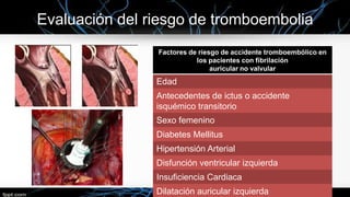 Evaluación del riesgo de tromboembolia
Factores de riesgo de accidente tromboembólico en
los pacientes con fibrilación
auricular no valvular

Edad
Antecedentes de ictus o accidente
isquémico transitorio
Sexo femenino
Diabetes Mellitus

Hipertensión Arterial
Disfunción ventricular izquierda
Insuficiencia Cardiaca
Dilatación auricular izquierda

 