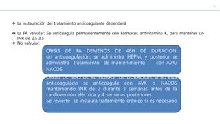  La instauración del tratamiento anticoagulante dependerá
 La FA valvular: Se anticoagula permanentemente con Farmacos antivitamina K, para mantener un
INR de 2.5 3.5
 No valvular:
CRISIS DE FA DEMENOS DE 48H DE DURACION:
sin anticoagulación; se administra HBPM, y posterior se
administra tratamiento de mantenimiento con AVK/
NACOS
CRISIS DE MAS DE 48 HORAS DE DURACIÓN, si no esta
anticoagulado se anticoagula con AVK o NACOS
manteniendo INR de 2 durante 3 semanas antes de la
cardioversión eléctrica y 4 semanas posteriores.
Se revierte se instaura tratamiento crónico si es necesario
.
 