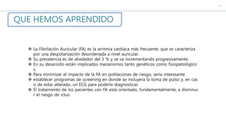QUE HEMOS APRENDIDO
c
 La Fibrilación Auricular (FA) es la arritmia cardiaca más frecuente, que se caracteriza
por una despolarización desordenada a nivel auricular.
 Su prevalencia es de alrededor del 3 % y se va incrementando progresivamente.
 En su desarrollo están implicados mecanismos tanto genéticos como fisiopatológico
s.
 Para minimizar el impacto de la FA en poblaciones de riesgo, sería interesante
 establecer programas de screening en donde se incluyera la toma de pulso y, en cas
o de estar alterado, un ECG para poderla diagnosticar.
 El tratamiento de los pacientes con FA está orientado, fundamentalmente, a disminui
r el riesgo de ictus.
 