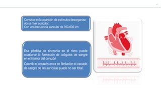 Esa pérdida de sincronía en el ritmo puede
ocasionar la formación de coágulos de sangre
en el interior del corazón
Cuando el corazón entra en fibrilación el vaciado
de sangre de las aurículas puede no ser total.
Consiste en la aparición de estímulos desorganiza-
dos a nivel auricular.
Con una frecuencia auricular de 350-600 l/m
 