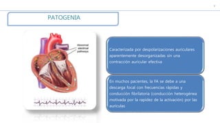 c
PATOGENIA
Caracterizada por despolarizaciones auriculares
aparentemente desorganizadas sin una
contracción auricular efectiva
En muchos pacientes, la FA se debe a una
descarga focal con frecuencias rápidas y
conducción fibrilatoria (conducción heterogénea
motivada por la rapidez de la activación) por las
aurículas
 