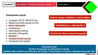 Caso clínico 1. Fibrilación auricular y cáncer Cristina Mitroi
Tratamiento actual:

Ø  Losartan/ HCTZ 100/12,5 mg 
Ø  Metf...
